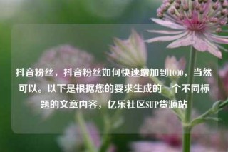 抖音粉丝，抖音粉丝如何快速增加到1000，当然可以。以下是根据您的要求生成的一个不同标题的文章内容，亿乐社区SUP货源站