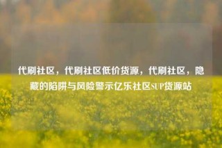 代刷社区，代刷社区低价货源，代刷社区，隐藏的陷阱与风险警示亿乐社区SUP货源站