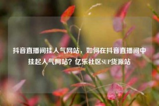 抖音直播间挂人气网站，如何在抖音直播间中挂起人气网站？亿乐社区SUP货源站