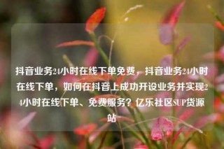抖音业务24小时在线下单免费，抖音业务24小时在线下单，如何在抖音上成功开设业务并实现24小时在线下单、免费服务？亿乐社区SUP货源站