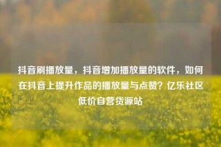 抖音刷播放量，抖音增加播放量的软件，如何在抖音上提升作品的播放量与点赞？亿乐社区低价自营货源站