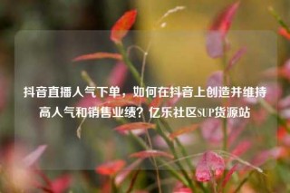 抖音直播人气下单，如何在抖音上创造并维持高人气和销售业绩？亿乐社区SUP货源站