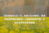 买抖音粉丝10元一万，抖音10元1000粉丝，低成本快速获取抖音粉丝，10元即可收获万粉！亿乐社区低价自营货源站