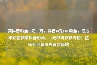 买抖音粉丝10元一万，抖音10元1000粉丝，低成本快速获取抖音粉丝，10元即可收获万粉！亿乐社区低价自营货源站