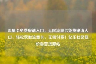 流量卡免费申请入口，无限流量卡免费申请入口，轻松获取流量卡，无需付费！亿乐社区低价自营货源站