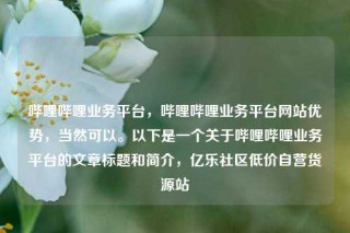 哔哩哔哩业务平台，哔哩哔哩业务平台网站优势，当然可以。以下是一个关于哔哩哔哩业务平台的文章标题和简介，亿乐社区低价自营货源站