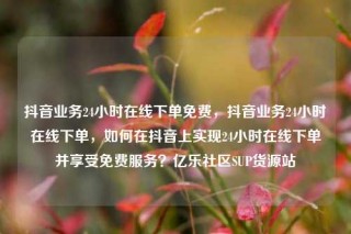 抖音业务24小时在线下单免费，抖音业务24小时在线下单，如何在抖音上实现24小时在线下单并享受免费服务？亿乐社区SUP货源站
