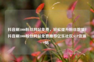 抖音刷1000粉丝网站免费，轻松提升粉丝数量！抖音刷1000粉丝网站免费推荐亿乐社区SUP货源站
