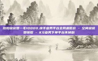 扣扣说说赞一毛10000,快手业务平台全网最低价 - 空间说说赞领取 - KS业务下单平台不掉粉
