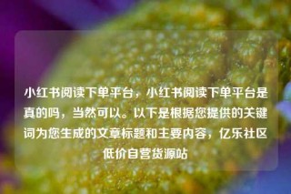 小红书阅读下单平台，小红书阅读下单平台是真的吗，当然可以。以下是根据您提供的关键词为您生成的文章标题和主要内容，亿乐社区低价自营货源站