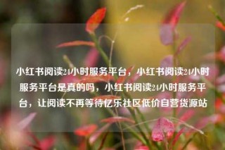 小红书阅读24小时服务平台，小红书阅读24小时服务平台是真的吗，小红书阅读24小时服务平台，让阅读不再等待亿乐社区低价自营货源站
