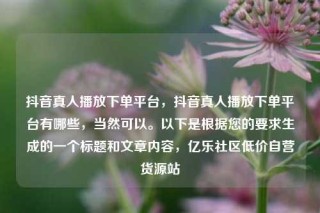 抖音真人播放下单平台，抖音真人播放下单平台有哪些，当然可以。以下是根据您的要求生成的一个标题和文章内容，亿乐社区低价自营货源站