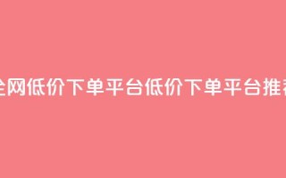 全网低价下单平台(低价下单平台推荐)