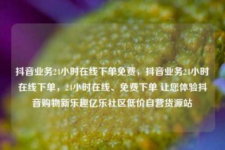 抖音业务24小时在线下单免费，抖音业务24小时在线下单，24小时在线、免费下单 让您体验抖音购物新乐趣亿乐社区低价自营货源站