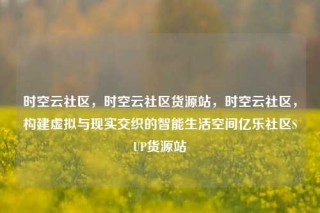 时空云社区，时空云社区货源站，时空云社区，构建虚拟与现实交织的智能生活空间亿乐社区SUP货源站