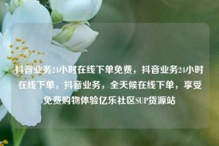 抖音业务24小时在线下单免费，抖音业务24小时在线下单，抖音业务，全天候在线下单，享受免费购物体验亿乐社区SUP货源站