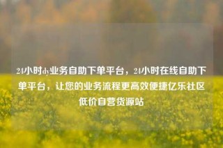 24小时dy业务自助下单平台，24小时在线自助下单平台，让您的业务流程更高效便捷亿乐社区低价自营货源站