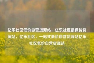 亿乐社区低价自营货源站，亿乐社区最低价货源站，亿乐社区，一站式低价自营货源站亿乐社区低价自营货源站