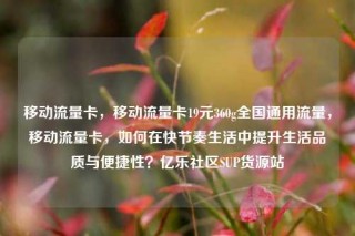 移动流量卡，移动流量卡19元360g全国通用流量，移动流量卡，如何在快节奏生活中提升生活品质与便捷性？亿乐社区SUP货源站