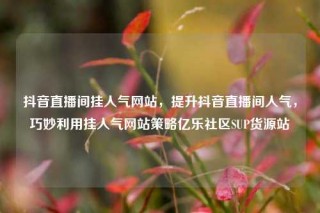 抖音直播间挂人气网站，提升抖音直播间人气，巧妙利用挂人气网站策略亿乐社区SUP货源站