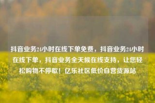 抖音业务24小时在线下单免费，抖音业务24小时在线下单，抖音业务全天候在线支持，让您轻松购物不停歇！亿乐社区低价自营货源站