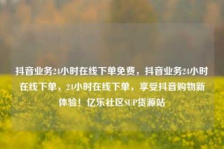 抖音业务24小时在线下单免费，抖音业务24小时在线下单，24小时在线下单，享受抖音购物新体验！亿乐社区SUP货源站