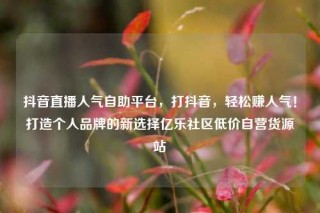 抖音直播人气自助平台，打抖音，轻松赚人气！打造个人品牌的新选择亿乐社区低价自营货源站