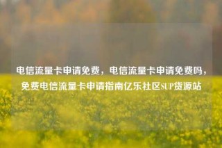 电信流量卡申请免费，电信流量卡申请免费吗，免费电信流量卡申请指南亿乐社区SUP货源站