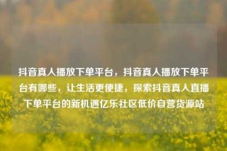 抖音真人播放下单平台，抖音真人播放下单平台有哪些，让生活更便捷，探索抖音真人直播下单平台的新机遇亿乐社区低价自营货源站