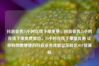 抖音业务24小时在线下单免费，抖音业务24小时在线下单免费低价，24小时在线下单享优惠 让你购物更便捷的抖音业务体验亿乐社区SUP货源站