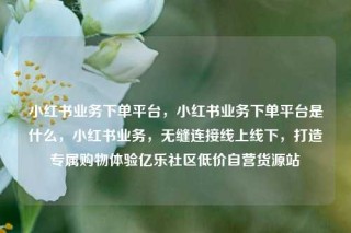 小红书业务下单平台，小红书业务下单平台是什么，小红书业务，无缝连接线上线下，打造专属购物体验亿乐社区低价自营货源站