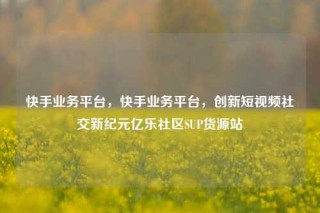 快手业务平台，快手业务平台，创新短视频社交新纪元亿乐社区SUP货源站
