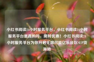 小红书阅读24小时服务平台，小红书阅读24小时服务平台是真的吗，限时优惠！小红书阅读24小时服务平台为你开启无限可能亿乐社区SUP货源站