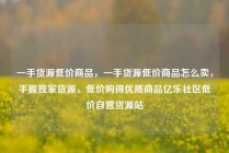一手货源低价商品，一手货源低价商品怎么卖，手握独家货源，低价购得优质商品亿乐社区低价自营货源站