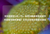 买抖音粉丝10元一万，如何以低成本快速提升抖音账号粉丝数量？亿乐社区低价自营货源站