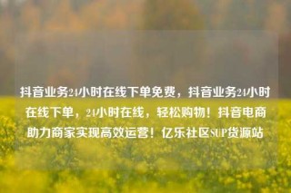 抖音业务24小时在线下单免费，抖音业务24小时在线下单，24小时在线，轻松购物！抖音电商助力商家实现高效运营！亿乐社区SUP货源站