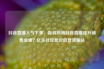 抖音直播人气下单，如何利用抖音直播提升销售业绩？亿乐社区低价自营货源站