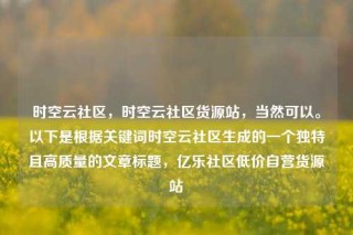 时空云社区，时空云社区货源站，当然可以。以下是根据关键词时空云社区生成的一个独特且高质量的文章标题，亿乐社区低价自营货源站