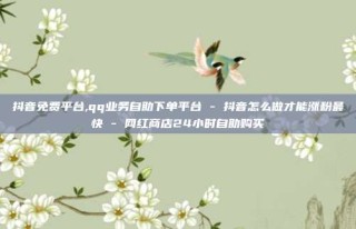 抖音免费平台,qq业务自助下单平台 - 抖音怎么做才能涨粉最快 - 网红商店24小时自助购买