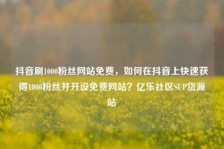 抖音刷1000粉丝网站免费，如何在抖音上快速获得1000粉丝并开设免费网站？亿乐社区SUP货源站