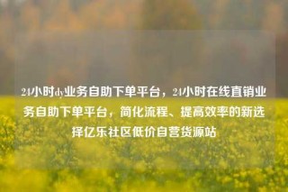 24小时dy业务自助下单平台，24小时在线直销业务自助下单平台，简化流程、提高效率的新选择亿乐社区低价自营货源站