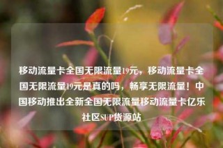 移动流量卡全国无限流量19元，移动流量卡全国无限流量19元是真的吗，畅享无限流量！中国移动推出全新全国无限流量移动流量卡亿乐社区SUP货源站