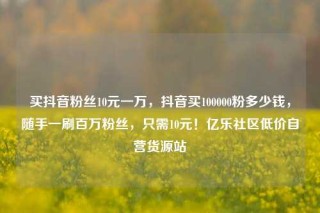 买抖音粉丝10元一万，抖音买100000粉多少钱，随手一刷百万粉丝，只需10元！亿乐社区低价自营货源站
