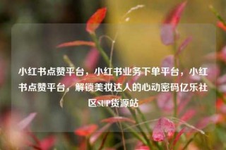 小红书点赞平台，小红书业务下单平台，小红书点赞平台，解锁美妆达人的心动密码亿乐社区SUP货源站