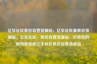 亿乐社区低价自营货源站，亿乐社区最低价货源站，亿乐社区，低价自营货源站，打造您的购物新选择亿乐社区低价自营货源站