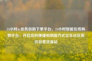 24小时dy业务自助下单平台，24小时智能在线购物平台，开启您的便捷购物新方式亿乐社区低价自营货源站