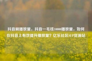 抖音刷播放量，抖音一毛钱10000播放量，如何在抖音上有效提升播放量？亿乐社区SUP货源站