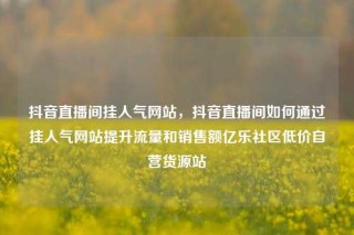 抖音直播间挂人气网站，抖音直播间如何通过挂人气网站提升流量和销售额亿乐社区低价自营货源站