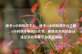 快手24小时购买平台，快手24小时购买平台下载，24小时快手购物狂欢节，解锁全民购的新玩法亿乐社区低价自营货源站