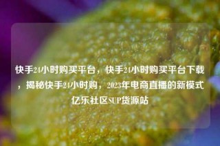 快手24小时购买平台，快手24小时购买平台下载，揭秘快手24小时购，2023年电商直播的新模式亿乐社区SUP货源站